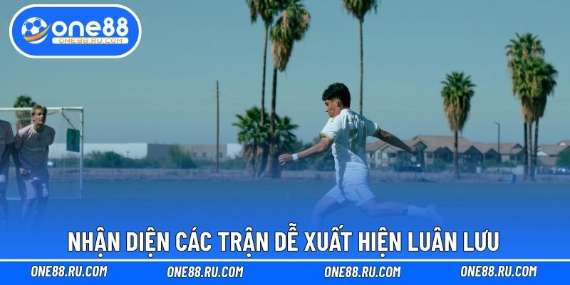 Nhận diện các trận dễ xuất hiện luân lưu